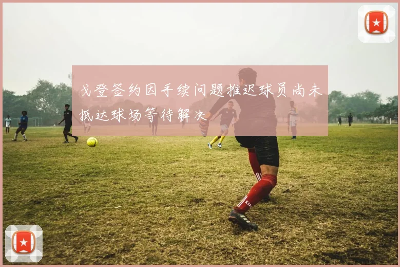 戈登签约因手续问题推迟球员尚未抵达球场等待解决
