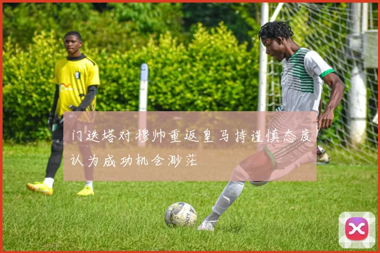 门迭塔对穆帅重返皇马持谨慎态度认为成功机会渺茫