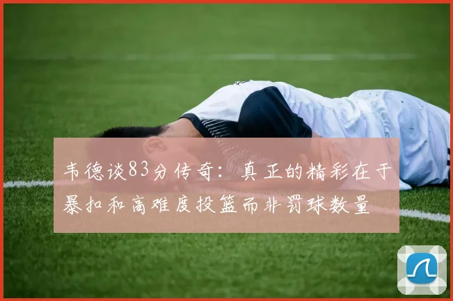 韦德谈83分传奇：真正的精彩在于暴扣和高难度投篮而非罚球数量