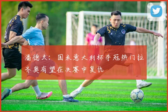 潘德夫：国米意大利杯夺冠热门拉齐奥有望在决赛中复仇