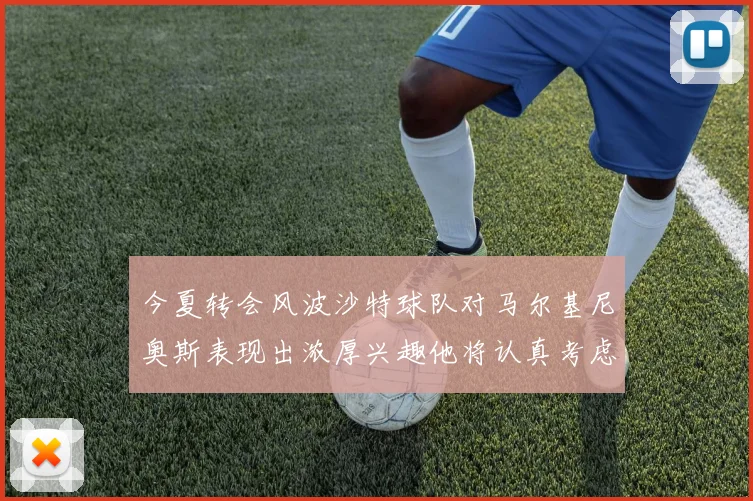 今夏转会风波沙特球队对马尔基尼奥斯表现出浓厚兴趣他将认真考虑所有选择