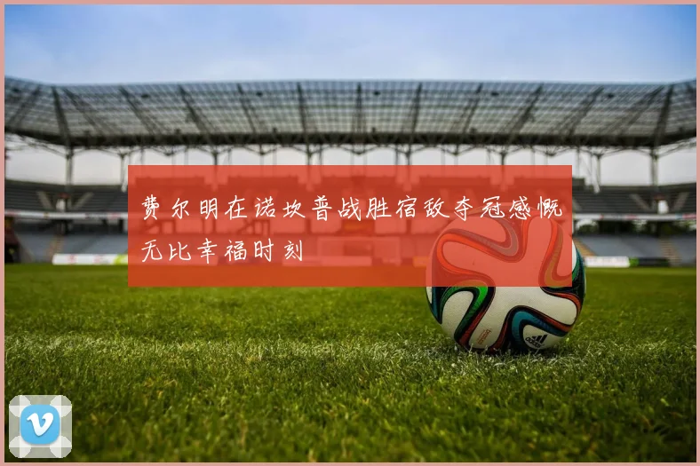 费尔明在诺坎普战胜宿敌夺冠感慨无比幸福时刻