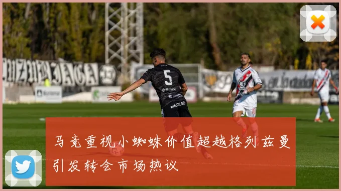 马竞重视小蜘蛛价值超越格列兹曼引发转会市场热议