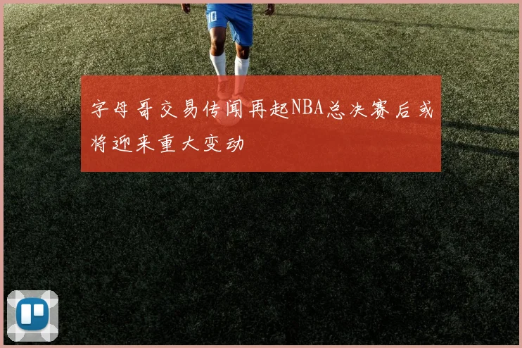 字母哥交易传闻再起NBA总决赛后或将迎来重大变动