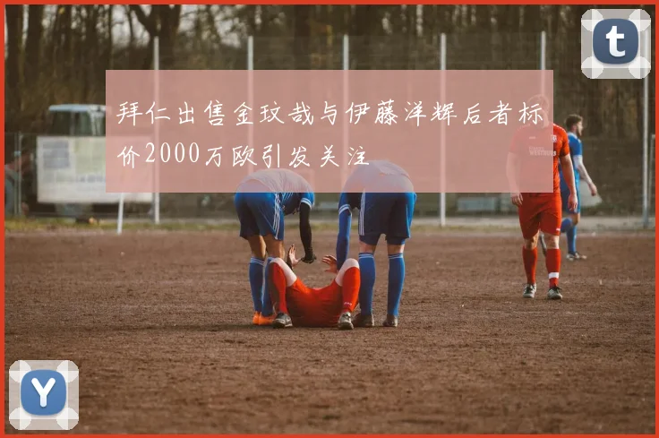 拜仁出售金玟哉与伊藤洋辉后者标价2000万欧引发关注