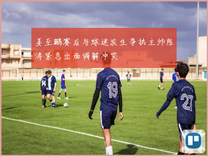 姜至鹏赛后与球迷发生争执主帅陈涛紧急出面调解冲突