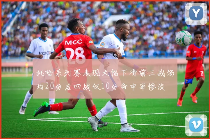 托哈系列赛表现大幅下滑前三战场均20分后四战仅10分命中率惨淡