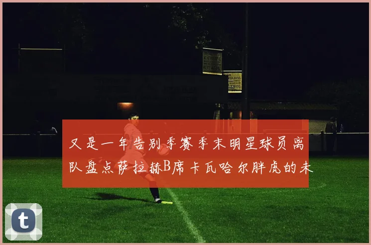 又是一年告别季赛季末明星球员离队盘点萨拉赫B席卡瓦哈尔胖虎的未来去向