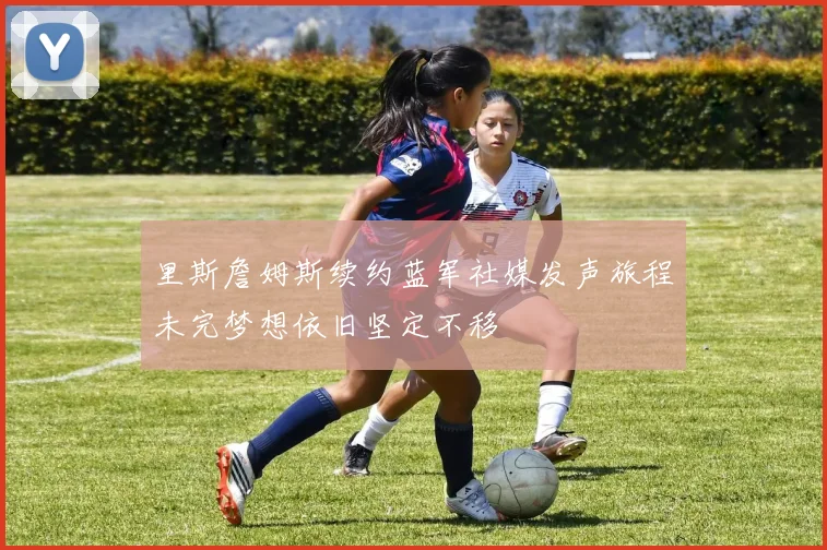 里斯詹姆斯续约蓝军社媒发声旅程未完梦想依旧坚定不移