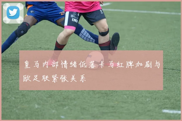 皇马内部情绪低落卡马红牌加剧与欧足联紧张关系