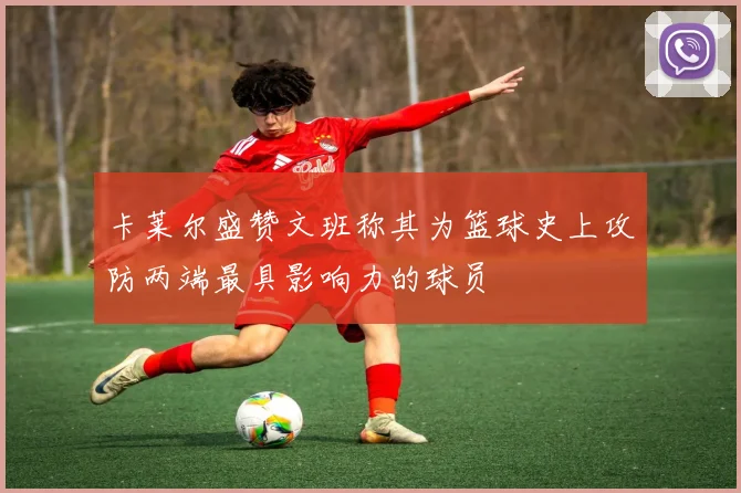 卡莱尔盛赞文班称其为篮球史上攻防两端最具影响力的球员