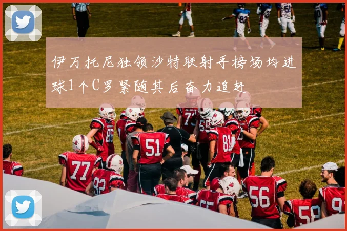 伊万托尼独领沙特联射手榜场均进球1个C罗紧随其后奋力追赶