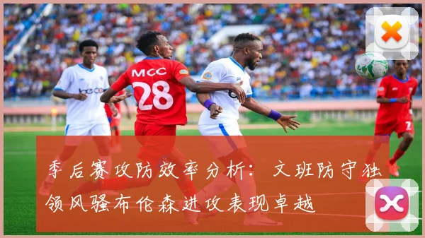 季后赛攻防效率分析：文班防守独领风骚布伦森进攻表现卓越