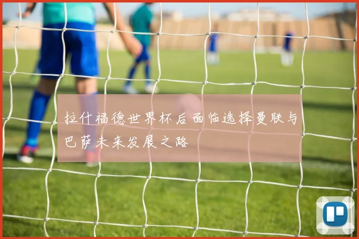 拉什福德世界杯后面临选择曼联与巴萨未来发展之路