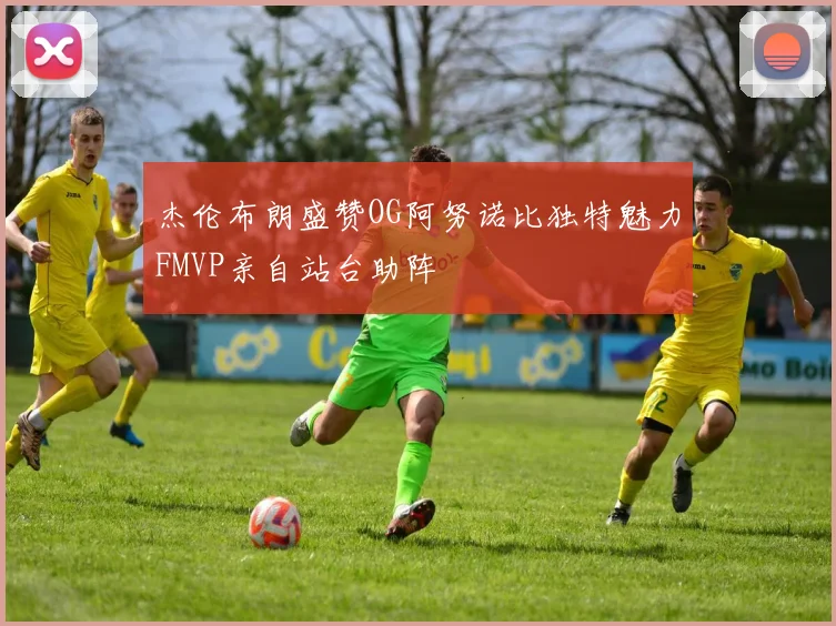杰伦布朗盛赞OG阿努诺比独特魅力FMVP亲自站台助阵