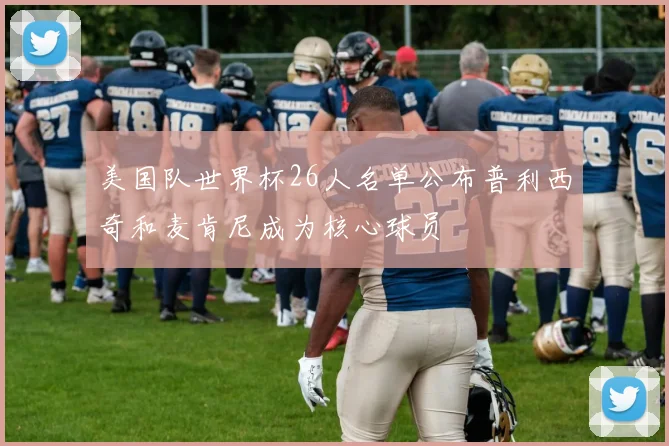 美国队世界杯26人名单公布普利西奇和麦肯尼成为核心球员