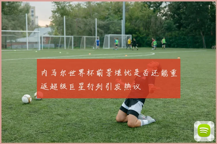 内马尔世界杯前景堪忧是否还能重返超级巨星行列引发热议