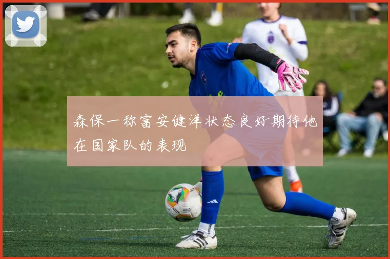 森保一称富安健洋状态良好期待他在国家队的表现