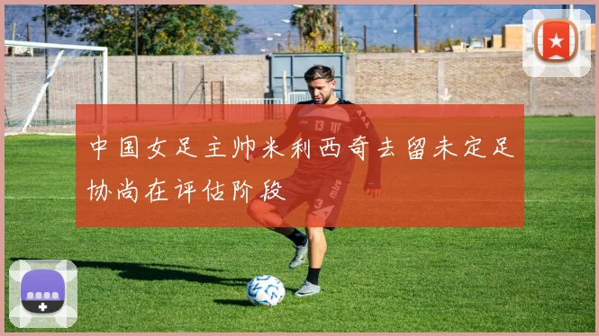 中国女足主帅米利西奇去留未定足协尚在评估阶段