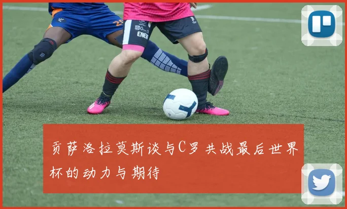 贡萨洛拉莫斯谈与C罗共战最后世界杯的动力与期待