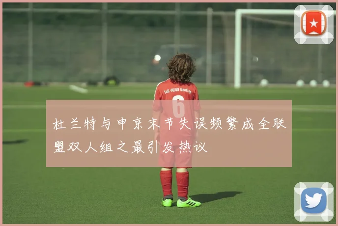杜兰特与申京末节失误频繁成全联盟双人组之最引发热议
