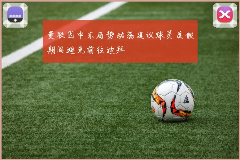 曼联因中东局势动荡建议球员度假期间避免前往迪拜