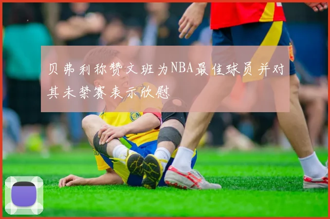 贝弗利称赞文班为NBA最佳球员并对其未禁赛表示欣慰