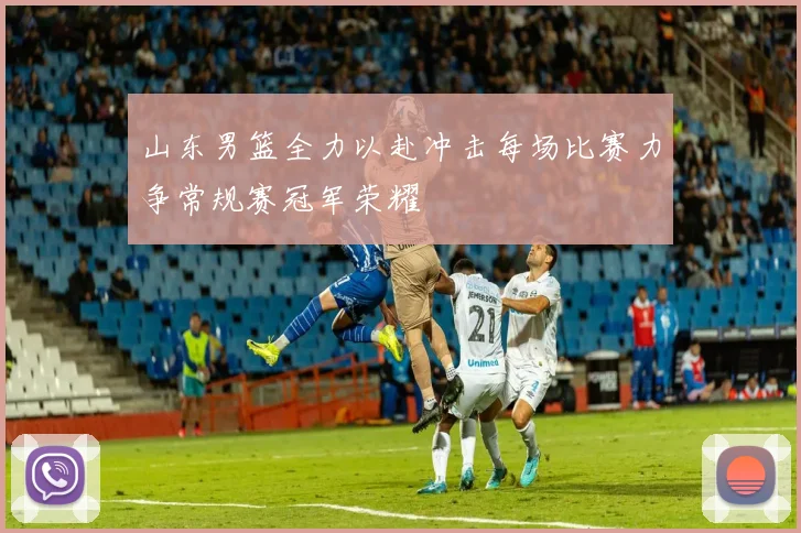 山东男篮全力以赴冲击每场比赛力争常规赛冠军荣耀