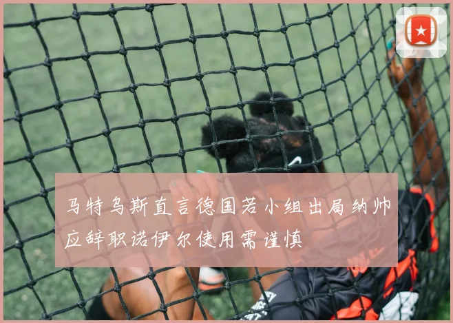 马特乌斯直言德国若小组出局纳帅应辞职诺伊尔使用需谨慎